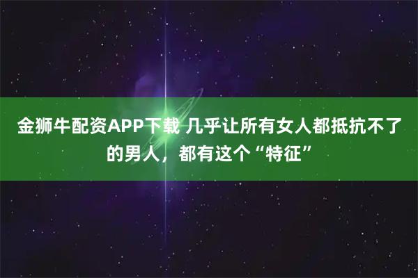 金狮牛配资APP下载 几乎让所有女人都抵抗不了的男人，都有这个“特征”