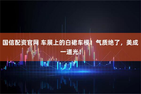 国信配资官网 车展上的白裙车模！气质绝了，美成一道光！