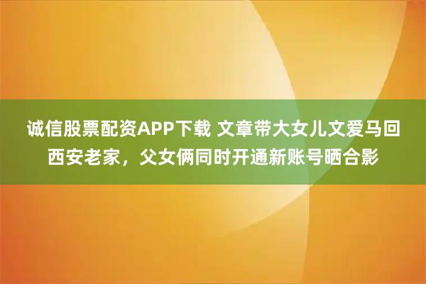 诚信股票配资APP下载 文章带大女儿文爱马回西安老家，父女俩同时开通新账号晒合影