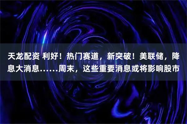 天龙配资 利好！热门赛道，新突破！美联储，降息大消息……周末，这些重要消息或将影响股市