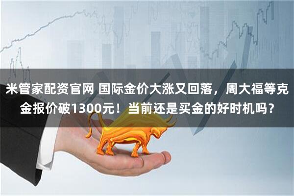 米管家配资官网 国际金价大涨又回落，周大福等克金报价破1300元！当前还是买金的好时机吗？