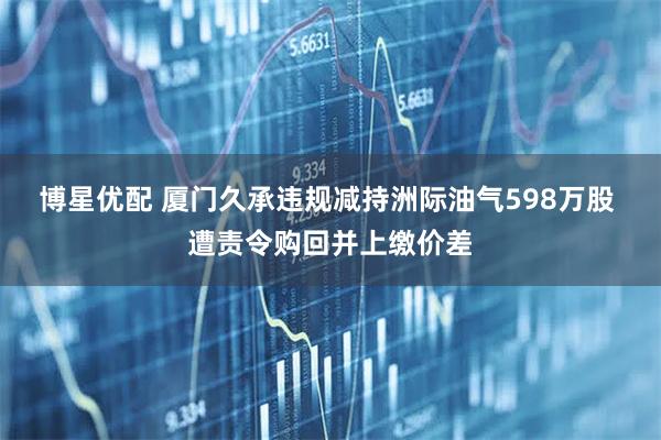 博星优配 厦门久承违规减持洲际油气598万股 遭责令购回并上缴价差