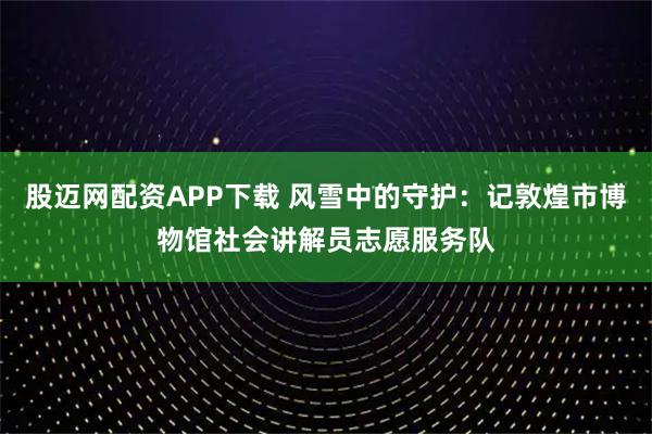 股迈网配资APP下载 风雪中的守护：记敦煌市博物馆社会讲解员志愿服务队
