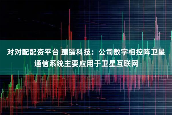 对对配配资平台 臻镭科技：公司数字相控阵卫星通信系统主要应用于卫星互联网