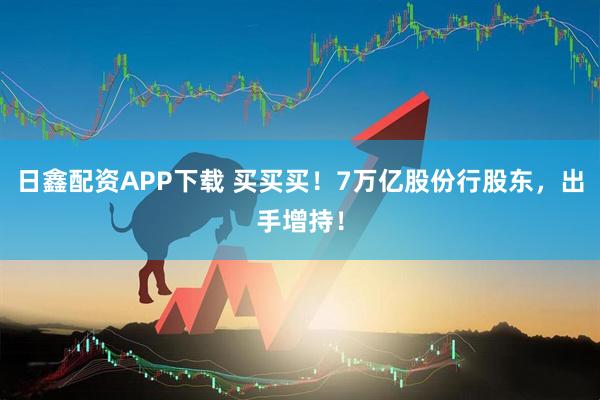 日鑫配资APP下载 买买买！7万亿股份行股东，出手增持！