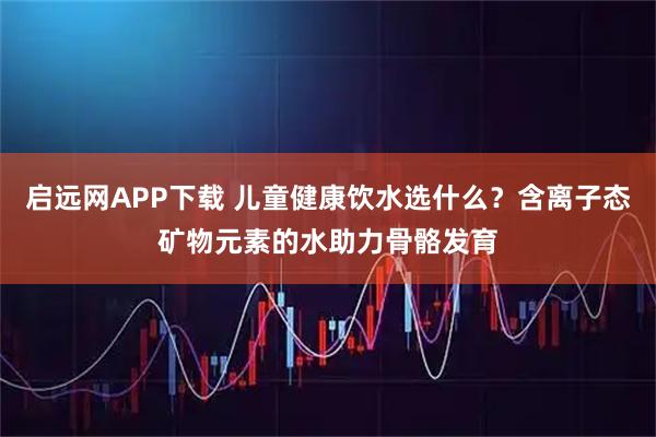 启远网APP下载 儿童健康饮水选什么?含离子态矿物元素的水助力骨骼发育