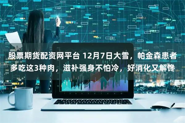 股票期货配资网平台 12月7日大雪,帕金森患者多吃这3种肉,滋补强身不怕冷,好消化又解馋
