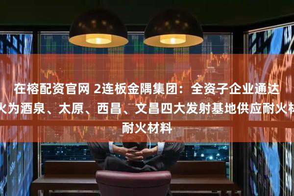 在榕配资官网 2连板金隅集团：全资子企业通达耐火为酒泉、太原、西昌、文昌四大发射基地供应耐火材料