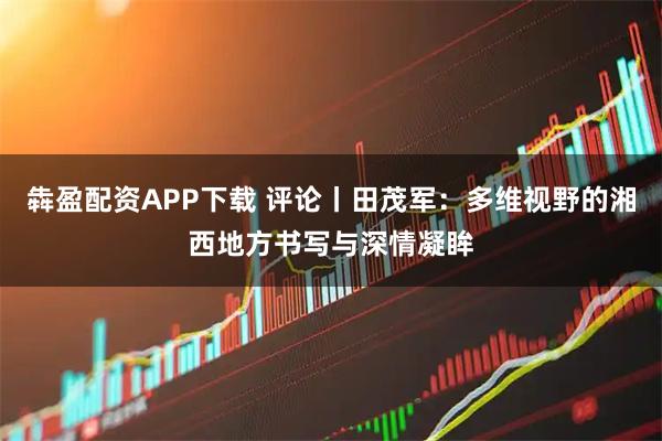 犇盈配资APP下载 评论丨田茂军：多维视野的湘西地方书写与深情凝眸