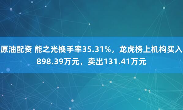 原油配资 能之光换手率35.31%，龙虎榜上机构买入898.39万元，卖出131.41万元