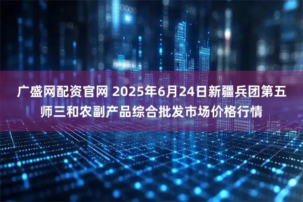 广盛网配资官网 2025年6月24日新疆兵团第五师三和农副产品综合批发市场价格行情