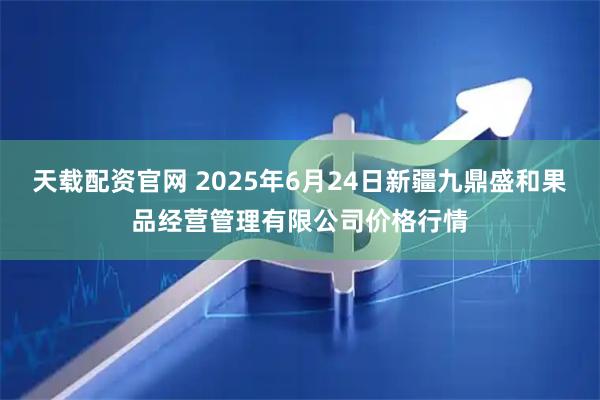 天载配资官网 2025年6月24日新疆九鼎盛和果品经营管理有限公司价格行情