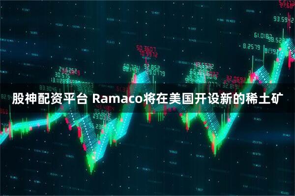 股神配资平台 Ramaco将在美国开设新的稀土矿