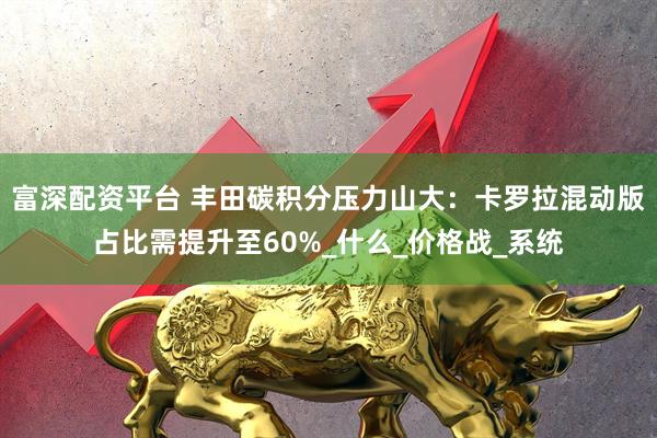 富深配资平台 丰田碳积分压力山大：卡罗拉混动版占比需提升至60%_什么_价格战_系统