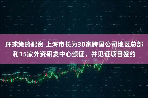 环球策略配资 上海市长为30家跨国公司地区总部和15家外资研发中心颁证，并见证项目签约