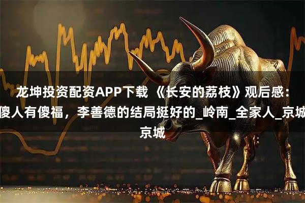龙坤投资配资APP下载 《长安的荔枝》观后感：傻人有傻福，李善德的结局挺好的_岭南_全家人_京城