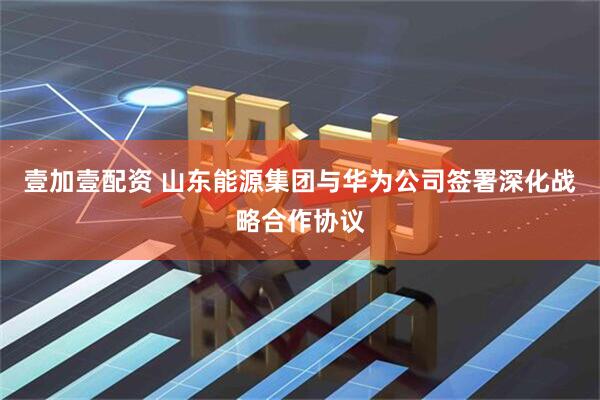 壹加壹配资 山东能源集团与华为公司签署深化战略合作协议