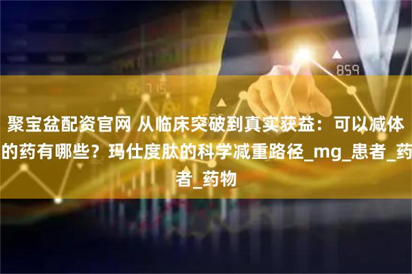聚宝盆配资官网 从临床突破到真实获益：可以减体重的药有哪些？玛仕度肽的科学减重路径_mg_患者_药物