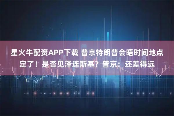 星火牛配资APP下载 普京特朗普会晤时间地点定了！是否见泽连斯基？普京：还差得远