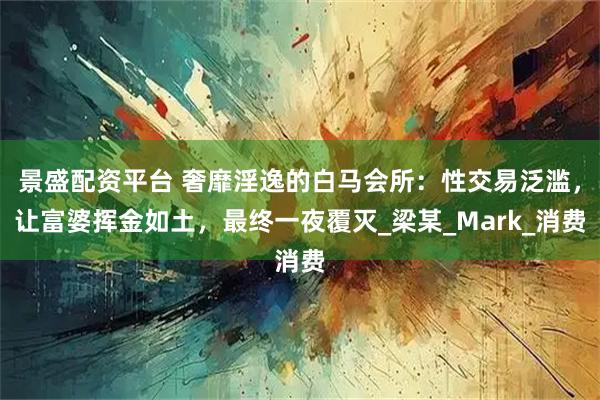 景盛配资平台 奢靡淫逸的白马会所：性交易泛滥，让富婆挥金如土，最终一夜覆灭_梁某_Mark_消费