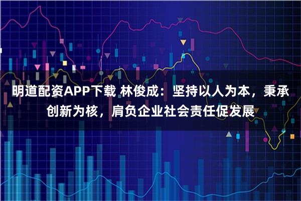 明道配资APP下载 林俊成：坚持以人为本，秉承创新为核，肩负企业社会责任促发展