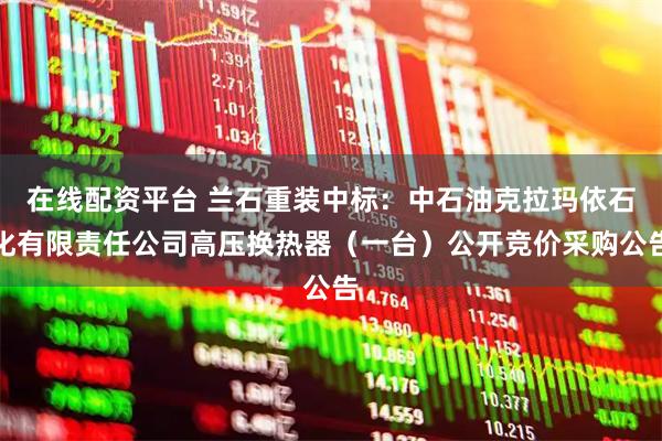 在线配资平台 兰石重装中标：中石油克拉玛依石化有限责任公司高压换热器（一台）公开竞价采购公告