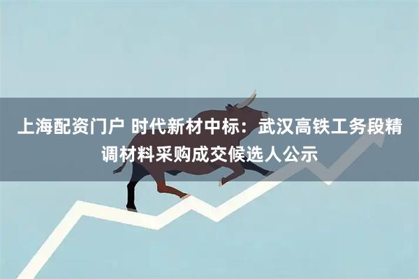 上海配资门户 时代新材中标：武汉高铁工务段精调材料采购成交候选人公示