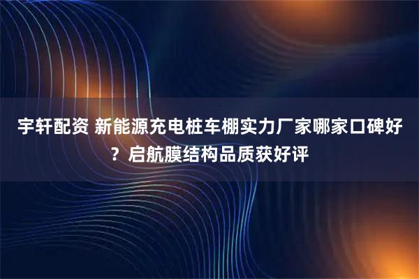 宇轩配资 新能源充电桩车棚实力厂家哪家口碑好?启航膜结构品质获好评