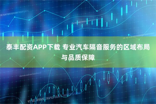 泰丰配资APP下载 专业汽车隔音服务的区域布局与品质保障
