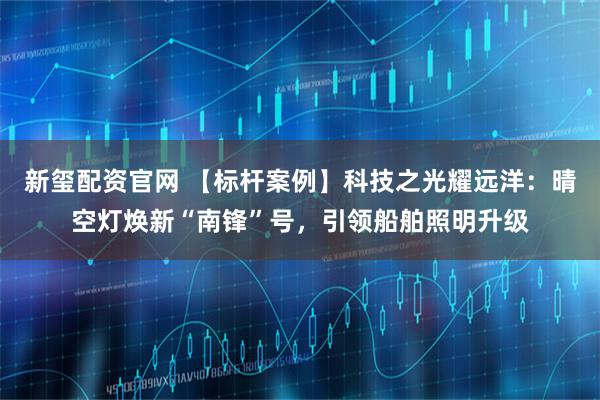 新玺配资官网 【标杆案例】科技之光耀远洋：晴空灯焕新“南锋”号，引领船舶照明升级