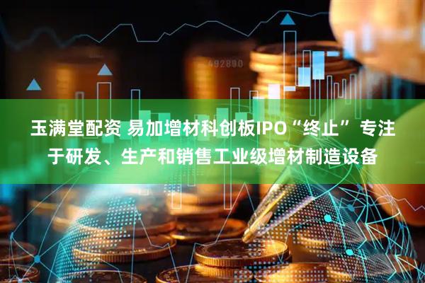 玉满堂配资 易加增材科创板IPO“终止” 专注于研发、生产和销售工业级增材制造设备