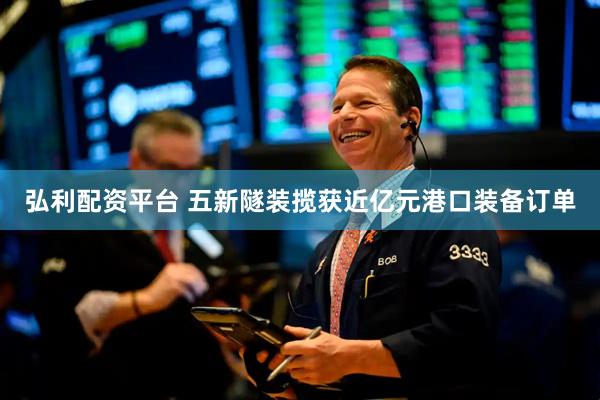 弘利配资平台 五新隧装揽获近亿元港口装备订单